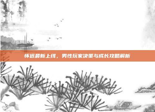 怀远最新上线,男性玩家决策与成长攻略解析