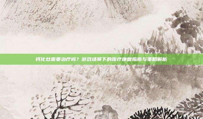 钙化灶需要治疗吗?游戏场景下的医疗康复指南与策略解析