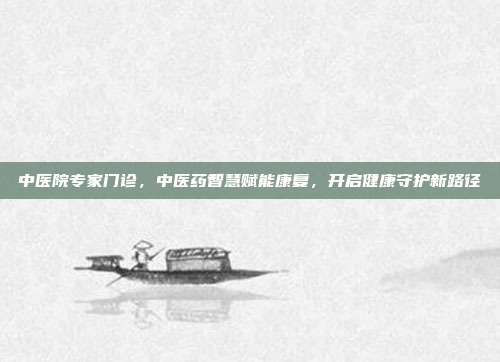 中医院专家门诊，中医药智慧赋能康复，开启健康守护新路径