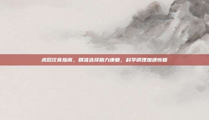 术后饮食指南，精准选择助力康复，科学调理加速恢复