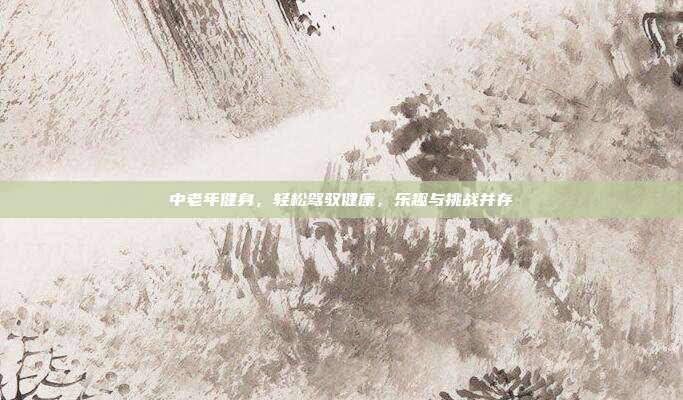 中老年健身，轻松驾驭健康，乐趣与挑战并存