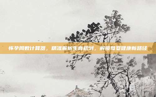 怀孕周数计算器，精准解析生育规划，解锁母婴健康新路径