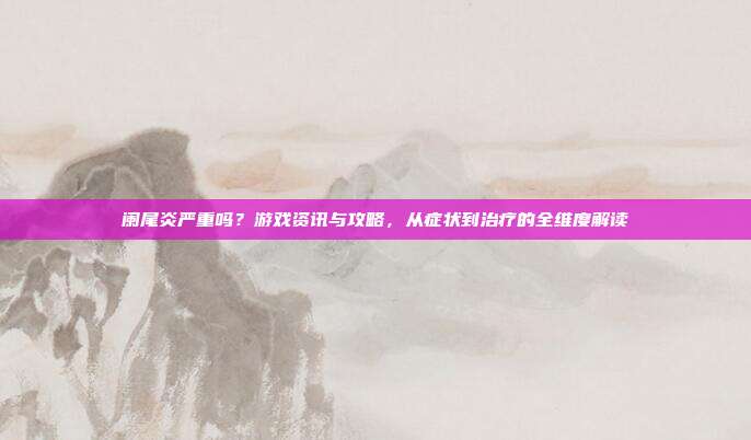 阑尾炎严重吗？游戏资讯与攻略，从症状到治疗的全维度解读