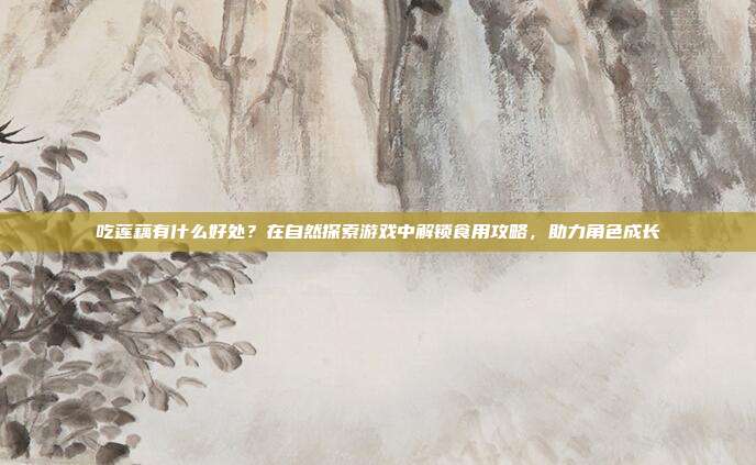 吃莲藕有什么好处？在自然探索游戏中解锁食用攻略，助力角色成长