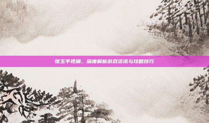 张玉平视角，深度解析游戏资讯与攻略技巧