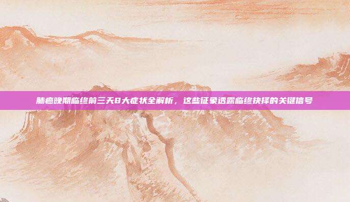 肺癌晚期临终前三天8大症状全解析，这些征象透露临终抉择的关键信号