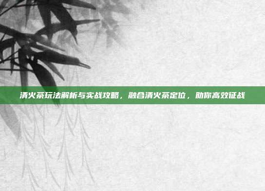 清火茶玩法解析与实战攻略，融合清火茶定位，助你高效征战