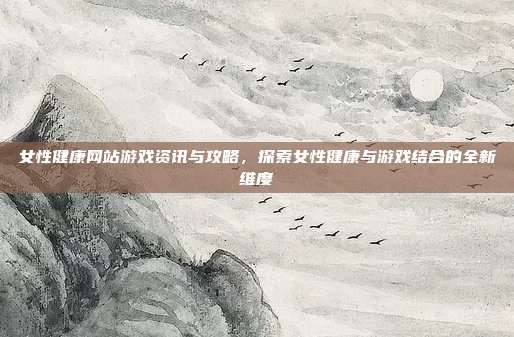 女性健康网站游戏资讯与攻略，探索女性健康与游戏结合的全新维度
