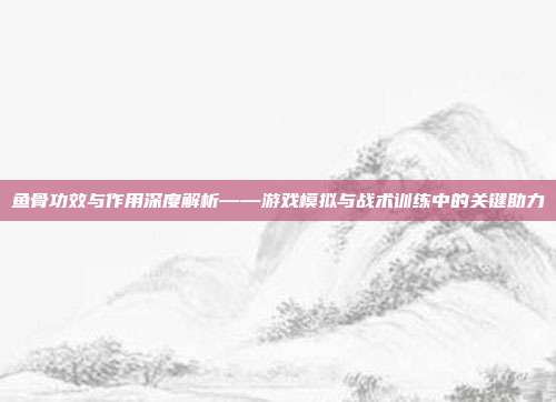 鱼骨功效与作用深度解析——游戏模拟与战术训练中的关键助力