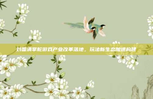 刘国清掌舵游戏产业改革落地,玩法新生态加速构建