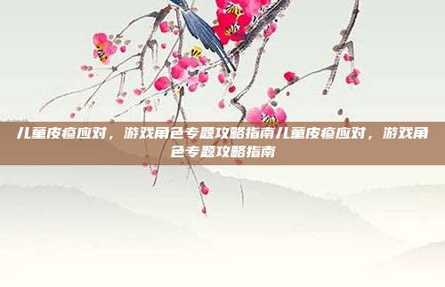 儿童皮疹应对，游戏角色专题攻略指南儿童皮疹应对，游戏角色专题攻略指南