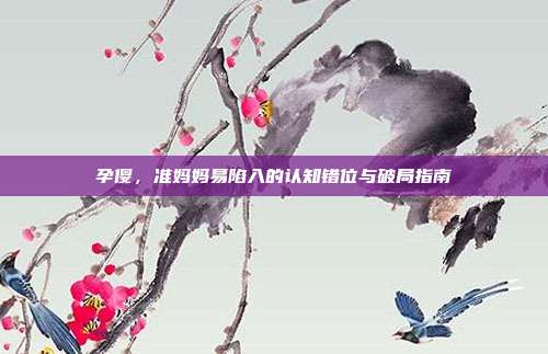 孕傻，准妈妈易陷入的认知错位与破局指南