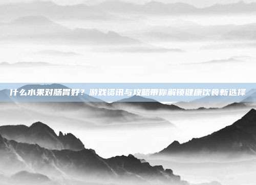 什么水果对肠胃好？游戏资讯与攻略带你解锁健康饮食新选择