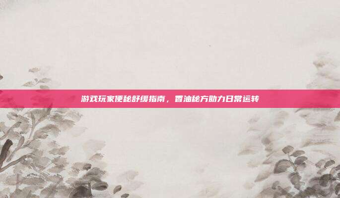 游戏玩家便秘舒缓指南,香油秘方助力日常运转