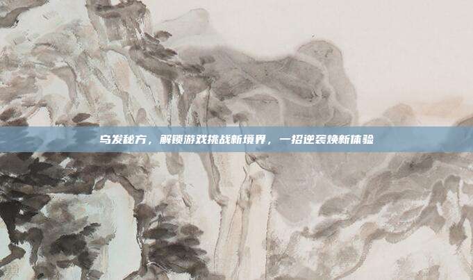 乌发秘方，解锁游戏挑战新境界，一招逆袭焕新体验