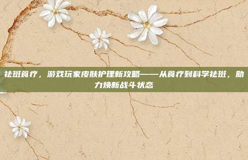祛斑食疗,游戏玩家皮肤护理新攻略——从食疗到科学祛斑,助力焕新战斗状态