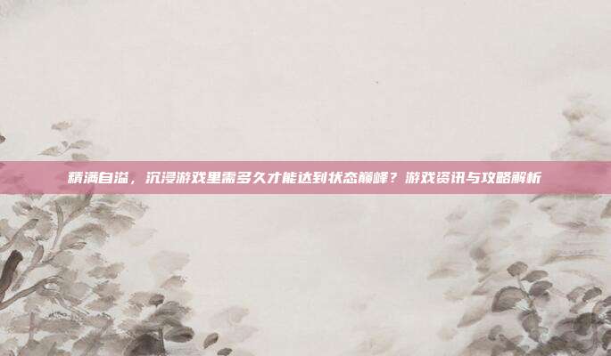 精满自溢，沉浸游戏里需多久才能达到状态巅峰？游戏资讯与攻略解析