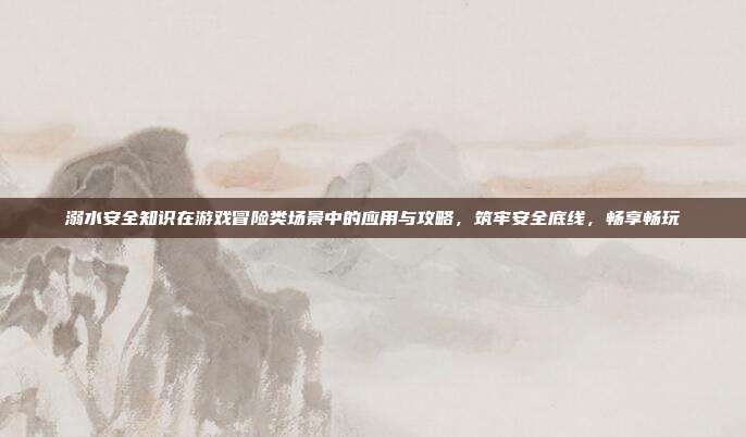 溺水安全知识在游戏冒险类场景中的应用与攻略，筑牢安全底线，畅享畅玩