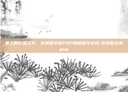 掌上的苍蓝之刃,苍翼默示录PSP版的格斗史诗-苍翼默示录psp