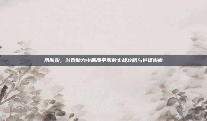 肌酸粉，游戏助力电解质平衡的实战攻略与选择指南