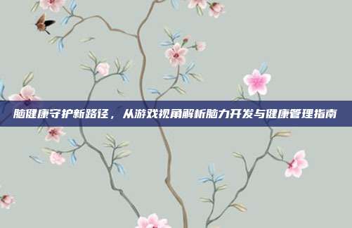 脑健康守护新路径，从游戏视角解析脑力开发与健康管理指南