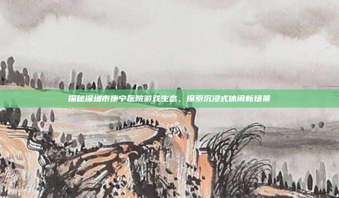 探秘深圳市康宁医院游戏生态，探索沉浸式休闲新场景