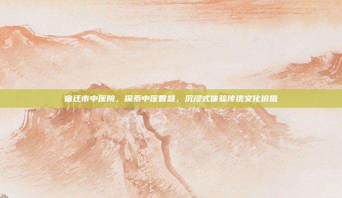 宿迁市中医院，探索中医智慧，沉浸式体验传统文化价值