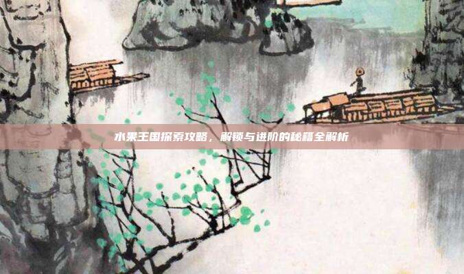 水果王国探索攻略,解锁与进阶的秘籍全解析