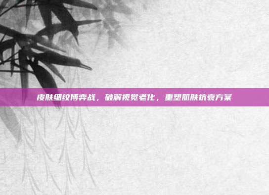 皮肤细纹博弈战,破解视觉老化,重塑肌肤抗衰方案