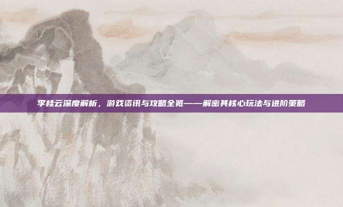 李桂云深度解析，游戏资讯与攻略全览——解密其核心玩法与进阶策略