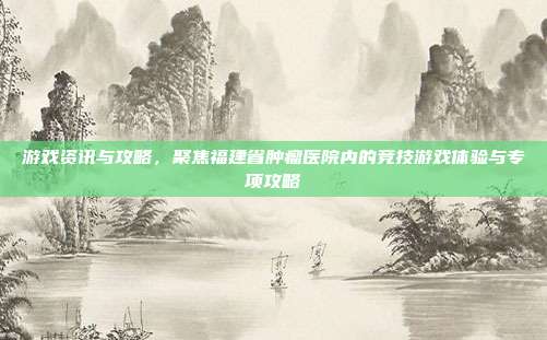 游戏资讯与攻略,聚焦福建省肿瘤医院内的竞技游戏体验与专项攻略