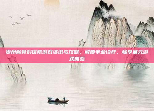 贵州省骨科医院游戏资讯与攻略，解锁专业诊疗，畅享多元游戏体验