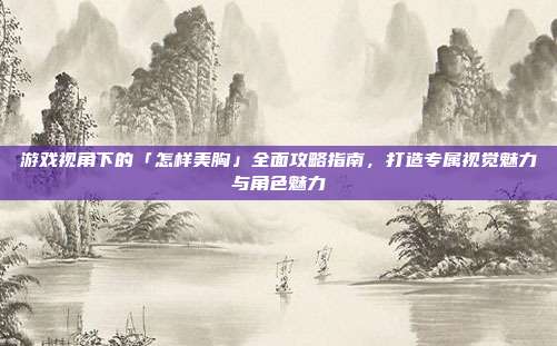 游戏视角下的「怎样美胸」全面攻略指南，打造专属视觉魅力与角色魅力