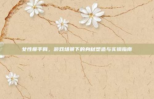 女性瘦手臂，游戏场景下的身材塑造与实操指南
