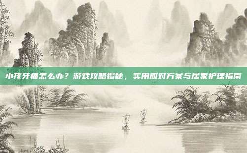 小孩牙痛怎么办？游戏攻略揭秘，实用应对方案与居家护理指南