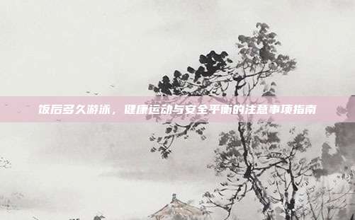 饭后多久游泳，健康运动与安全平衡的注意事项指南