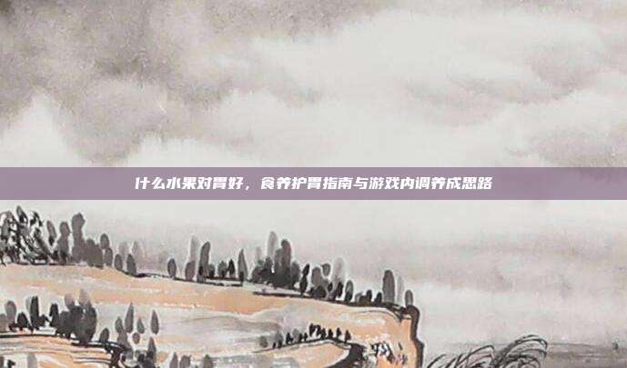 什么水果对胃好,食养护胃指南与游戏内调养成思路