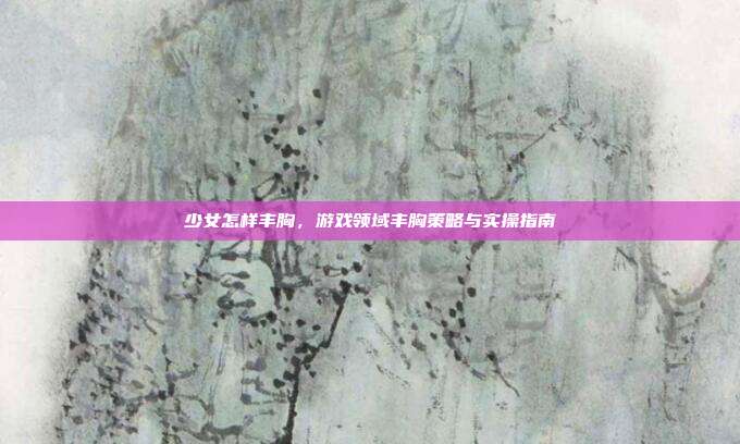 少女怎样丰胸,游戏领域丰胸策略与实操指南
