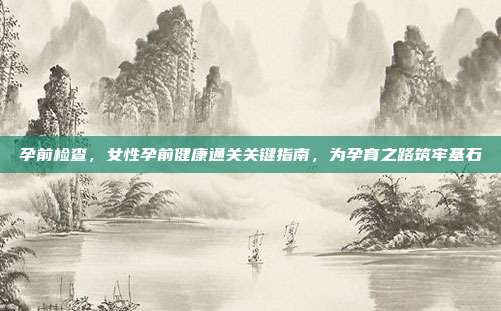 孕前检查,女性孕前健康通关关键指南,为孕育之路筑牢基石