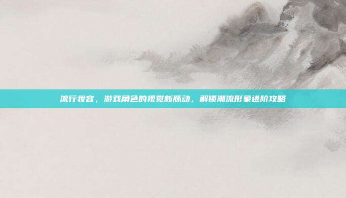 流行妆容，游戏角色的视觉新脉动，解锁潮流形象进阶攻略