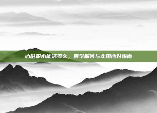 心脏积水能活多久，医学解答与实用应对指南
