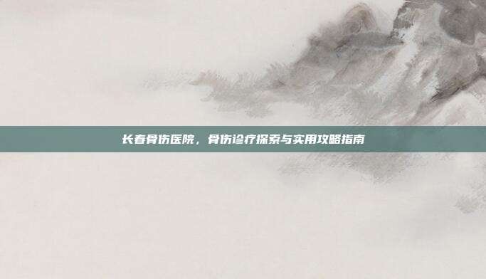 长春骨伤医院，骨伤诊疗探索与实用攻略指南