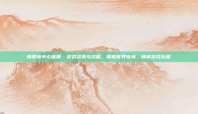 南阳市中心医院·游戏资讯与攻略，探索医界奇境，畅享游戏乐趣