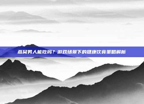 燕窝男人能吃吗？游戏场景下的健康饮食策略解析