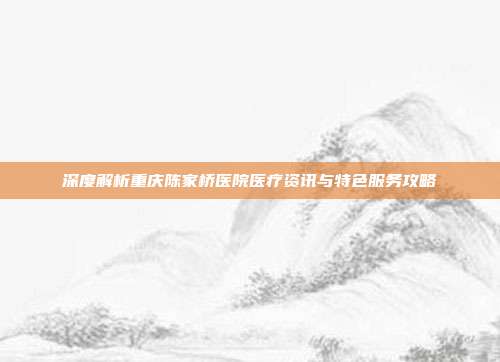 深度解析重庆陈家桥医院医疗资讯与特色服务攻略