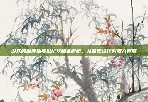 游戏胸型评选与进阶攻略全解析，从基础选择到潜力释放