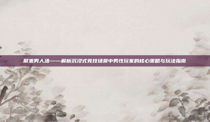 聚焦男人汤——解析沉浸式竞技场景中男性玩家的核心策略与玩法指南