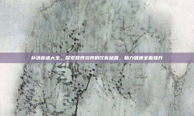 补汤食谱大全，探索营养滋养的饮食秘籍，助力健康全面提升