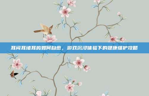 耳闷耳堵耳鸣如何自愈，游戏沉浸体验下的健康维护攻略