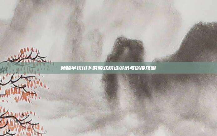 杨晓宇视角下的游戏精选资讯与深度攻略